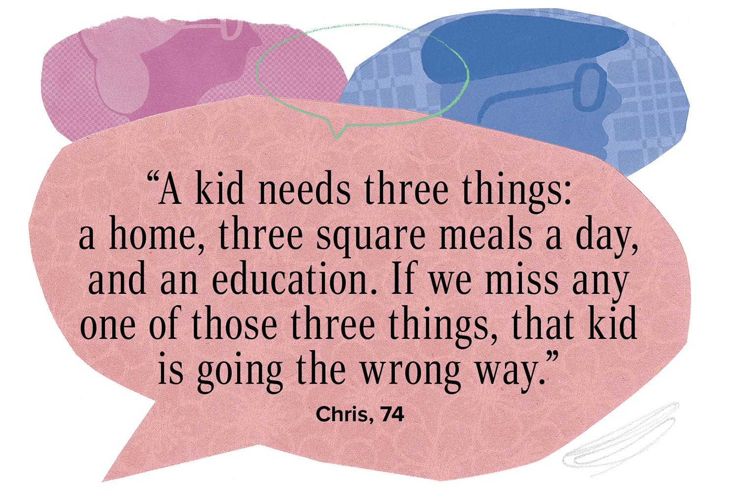 “A kid needs three things: a home, three square meals a day, and an education. If we miss any one of those three things, that kid is going the wrong way.”  Chris, 74